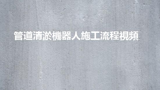 管道清淤機器人施工流程視頻大全！快速了解清淤機器人的操作步驟，輕松掌握管道清理技巧！
